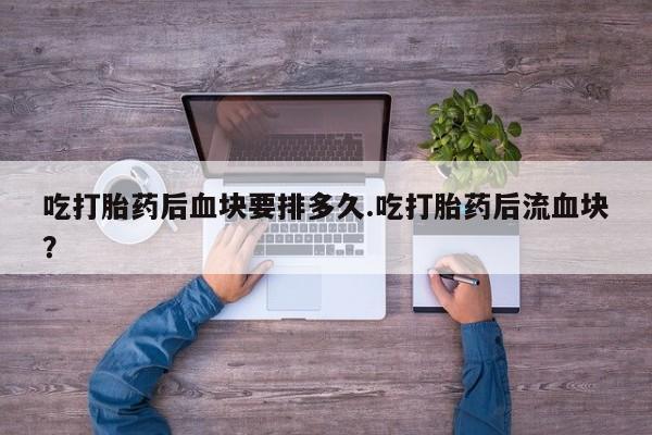 流产药专卖微信吃打胎药后血块要排多久.吃打胎药后流血块？