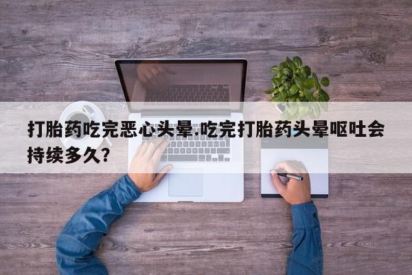 流产药专卖微信打胎药吃完恶心头晕.吃完打胎药头晕呕吐会持续多久？