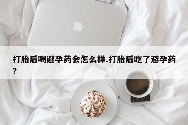 流产药专卖微信打胎后喝避孕药会怎么样.打胎后吃了避孕药？