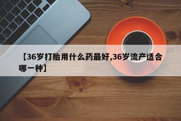 流产药专卖微信【36岁打胎用什么药最好,36岁流产适合哪一种】
